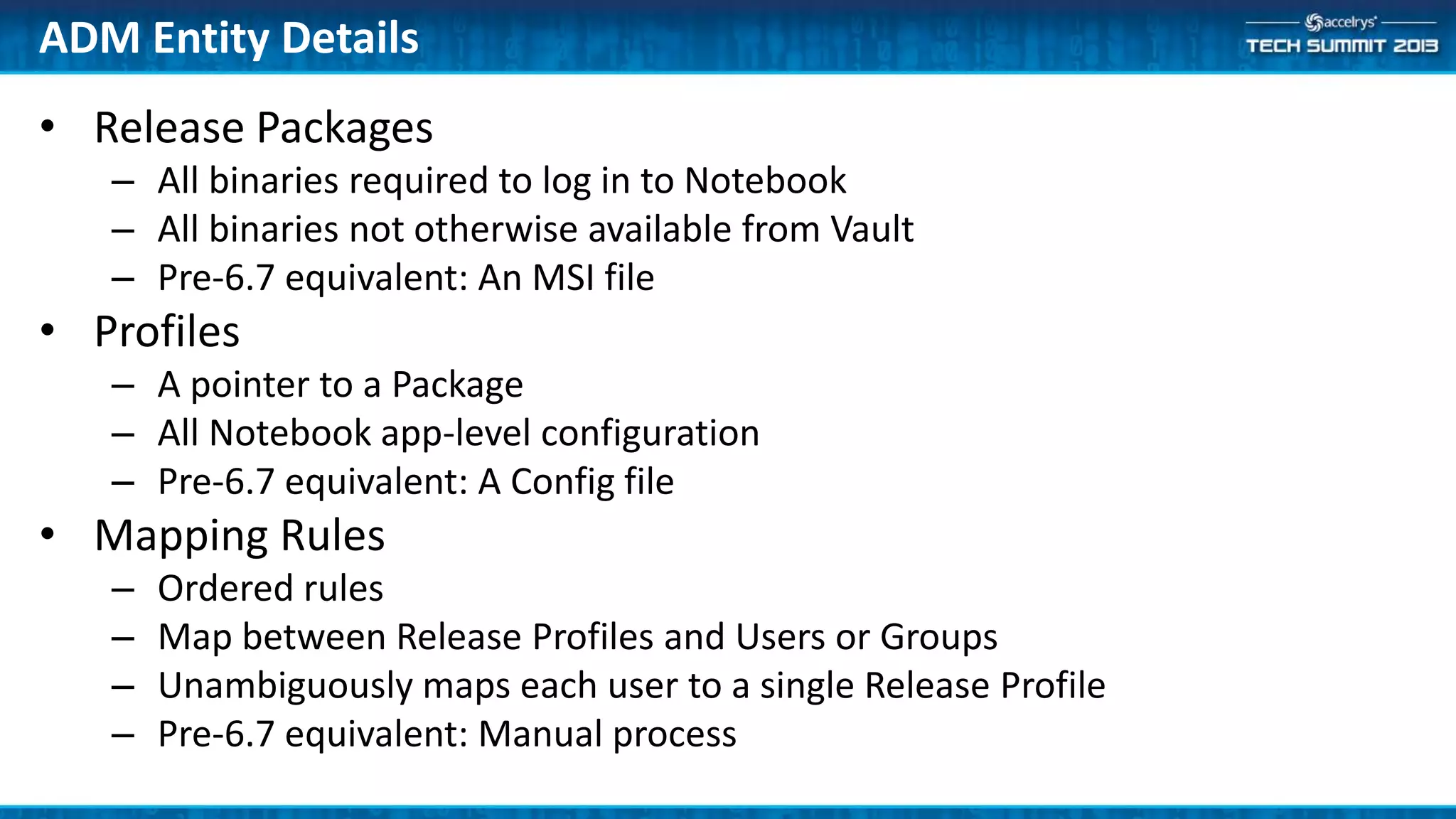 ADM Entity Details
• Release Packages
– All binaries required to log in to Notebook
– All binaries not otherwise available from Vault
– Pre-6.7 equivalent: An MSI file
• Profiles
– A pointer to a Package
– All Notebook app-level configuration
– Pre-6.7 equivalent: A Config file
• Mapping Rules
– Ordered rules
– Map between Release Profiles and Users or Groups
– Unambiguously maps each user to a single Release Profile
– Pre-6.7 equivalent: Manual process
 