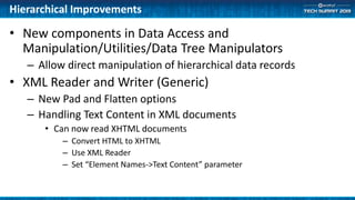 Hierarchical Improvements
• New components in Data Access and
Manipulation/Utilities/Data Tree Manipulators
– Allow direct manipulation of hierarchical data records
• XML Reader and Writer (Generic)
– New Pad and Flatten options
– Handling Text Content in XML documents
• Can now read XHTML documents
– Convert HTML to XHTML
– Use XML Reader
– Set “Element Names->Text Content” parameter
 