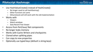 Pilotscript Hashmaps
• Use HashValueCreate() instead of HashCreate()
– No longer need to call HashDestroy()
– Other functions are same
– Old protocols will still work with the old implementation
• Works with
– Viewers
– Watch windows
– Data Record Tree Viewer
• Access from Perl/Java/.Net components
• No longer leaks memory
• Works with Cache Writers and checkpoints
• Cloned when splitting pipes
• Can copy to new properties
• Optionally use typed keys (default is string keys)
 