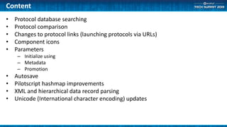Content
• Protocol database searching
• Protocol comparison
• Changes to protocol links (launching protocols via URLs)
• Component icons
• Parameters
– Initialize using
– Metadata
– Promotion
• Autosave
• Pilotscript hashmap improvements
• XML and hierarchical data record parsing
• Unicode (International character encoding) updates
 