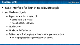 Protocol Links
• REST interface for launching jobs/protocols
• /auth/launchjob
– Replacement for runjob.pl
• Same basic URL syntax
• Runjob.pl links still work
– Much faster
– Works with Kerberos
– Better non-blocking/asynchronous implementation
• Add ‘&progressmessage=<MESSAGE>’ to URL
 