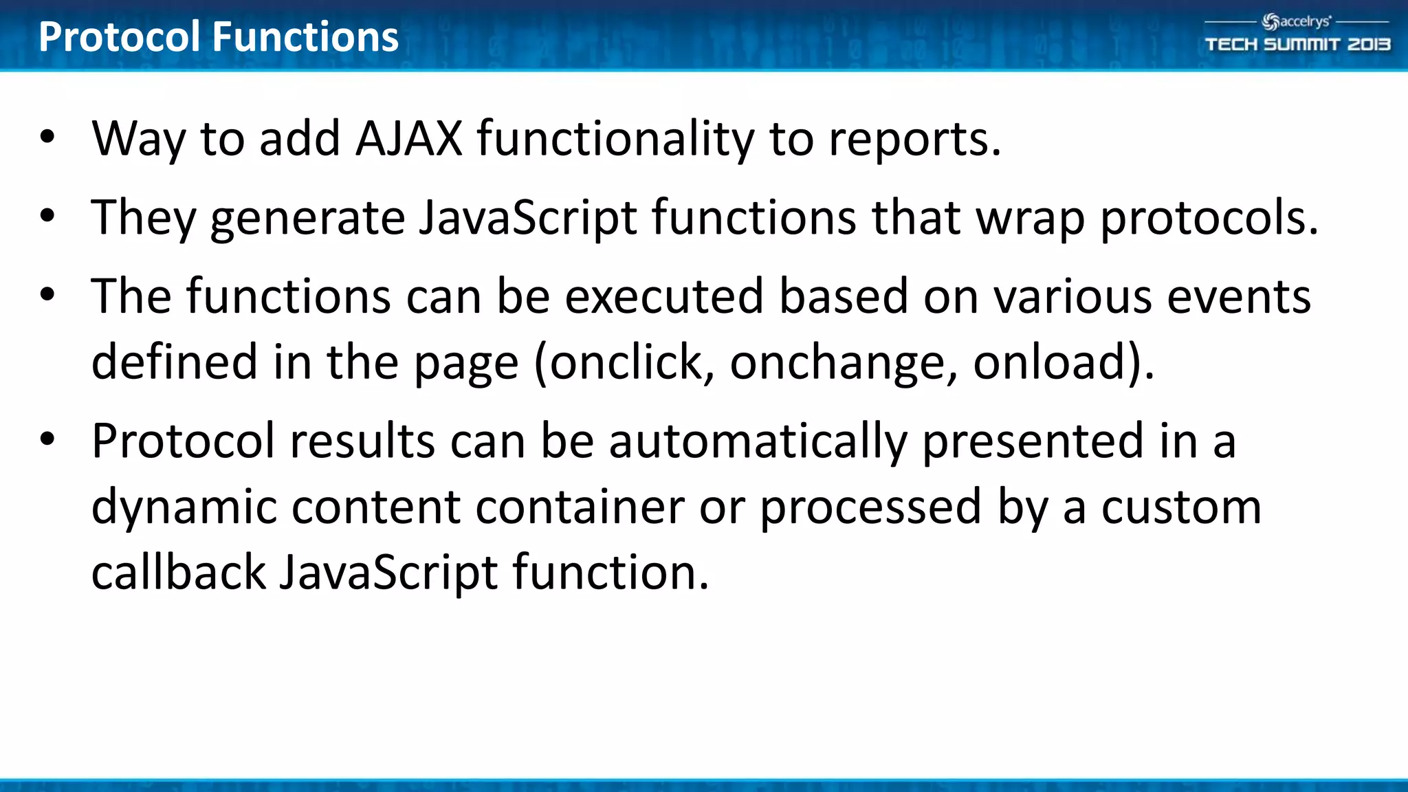 Protocol Functions
• Way to add AJAX functionality to reports.
• They generate JavaScript functions that wrap protocols.
• The functions can be executed based on various events
defined in the page (onclick, onchange, onload).
• Protocol results can be automatically presented in a
dynamic content container or processed by a custom
callback JavaScript function.
 