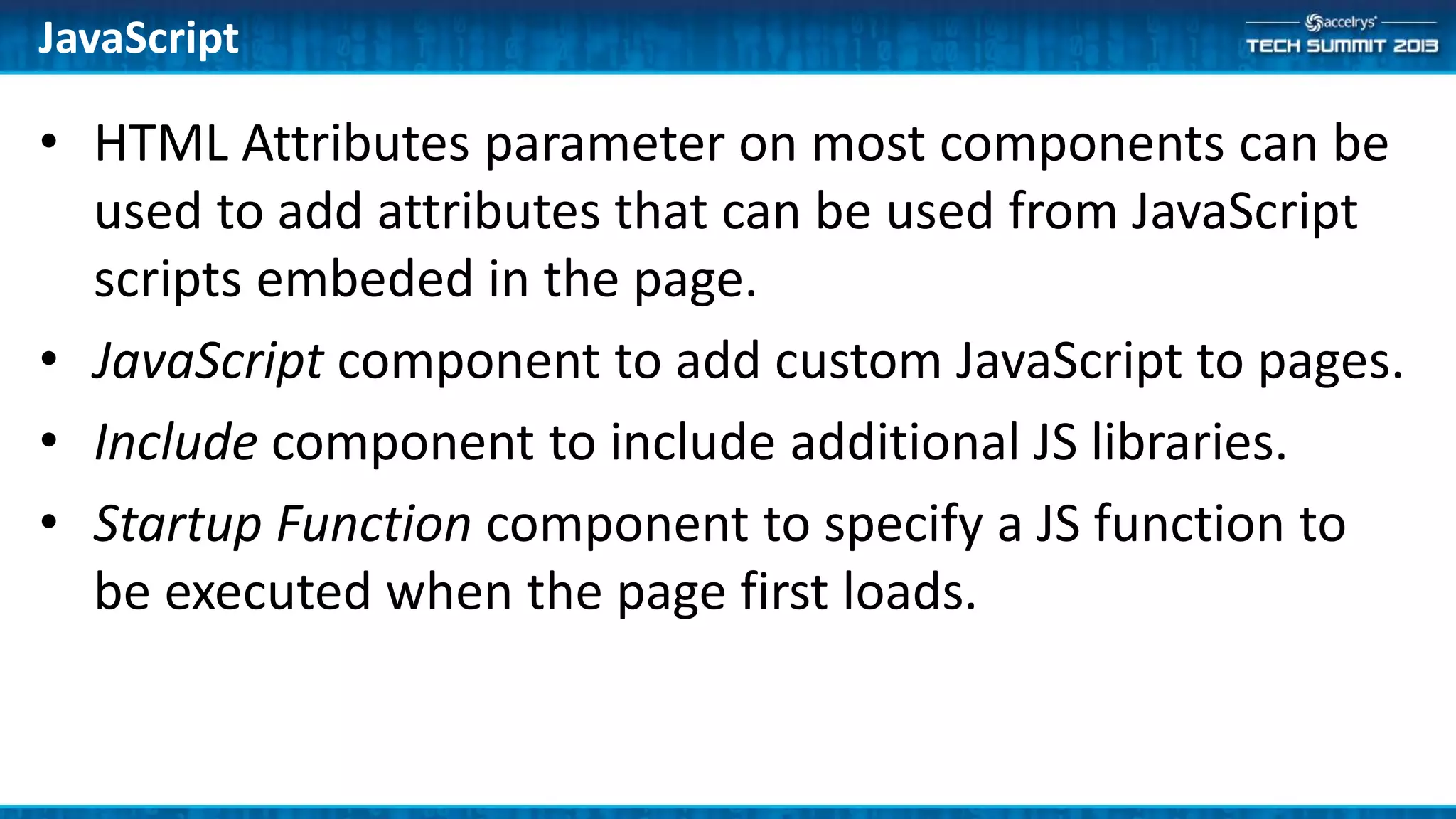 JavaScript
• HTML Attributes parameter on most components can be
used to add attributes that can be used from JavaScript
scripts embeded in the page.
• JavaScript component to add custom JavaScript to pages.
• Include component to include additional JS libraries.
• Startup Function component to specify a JS function to
be executed when the page first loads.
 
