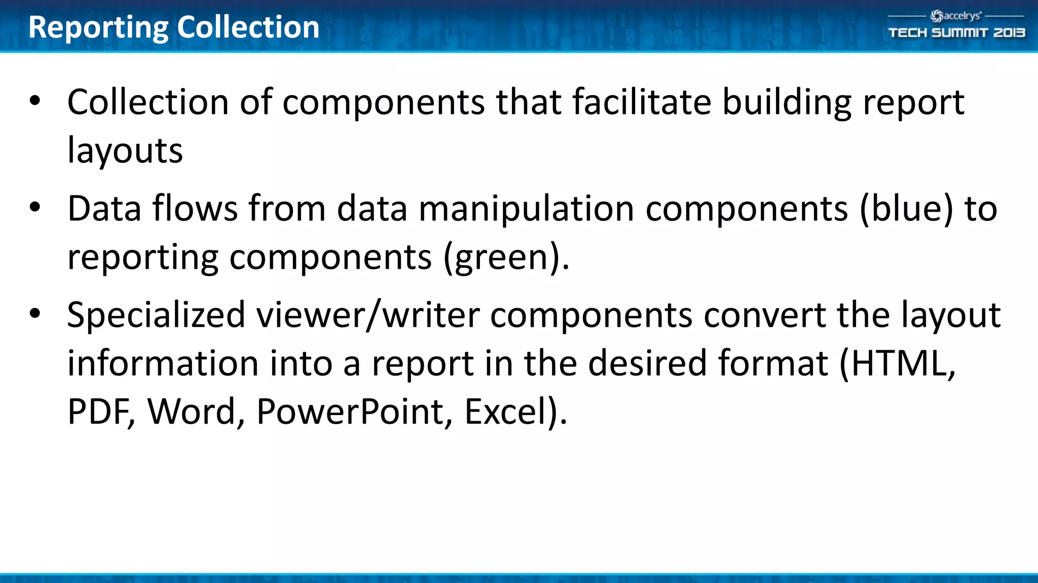 Reporting Collection
• Collection of components that facilitate building report
layouts
• Data flows from data manipulation components (blue) to
reporting components (green).
• Specialized viewer/writer components convert the layout
information into a report in the desired format (HTML,
PDF, Word, PowerPoint, Excel).
 