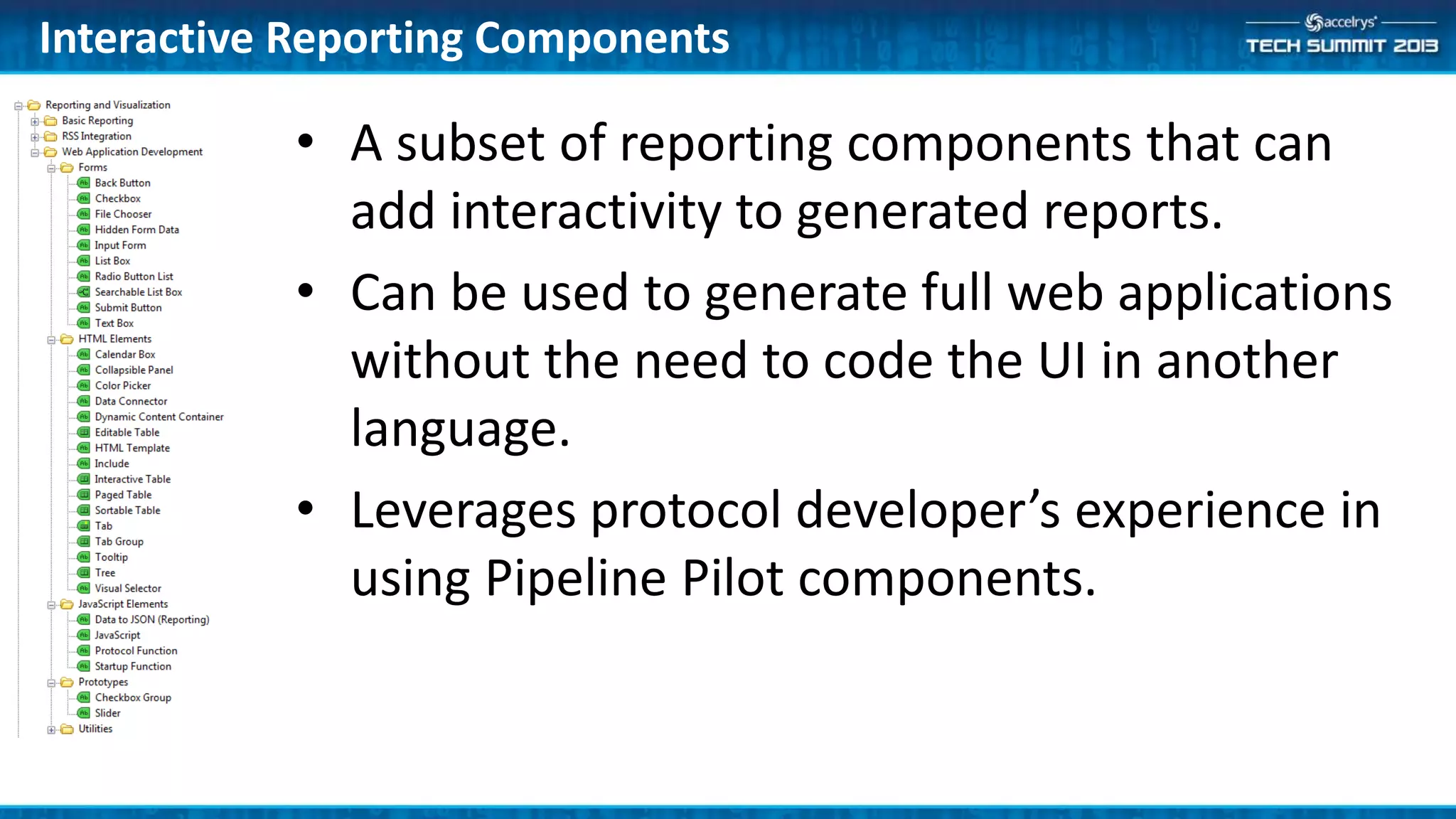 Interactive Reporting Components
• A subset of reporting components that can
add interactivity to generated reports.
• Can be used to generate full web applications
without the need to code the UI in another
language.
• Leverages protocol developer’s experience in
using Pipeline Pilot components.
 