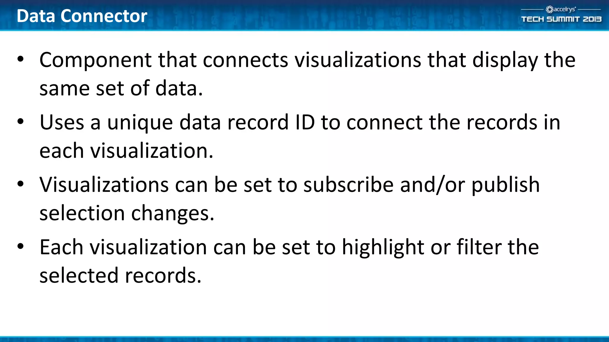 Data Connector
• Component that connects visualizations that display the
same set of data.
• Uses a unique data record ID to connect the records in
each visualization.
• Visualizations can be set to subscribe and/or publish
selection changes.
• Each visualization can be set to highlight or filter the
selected records.
 