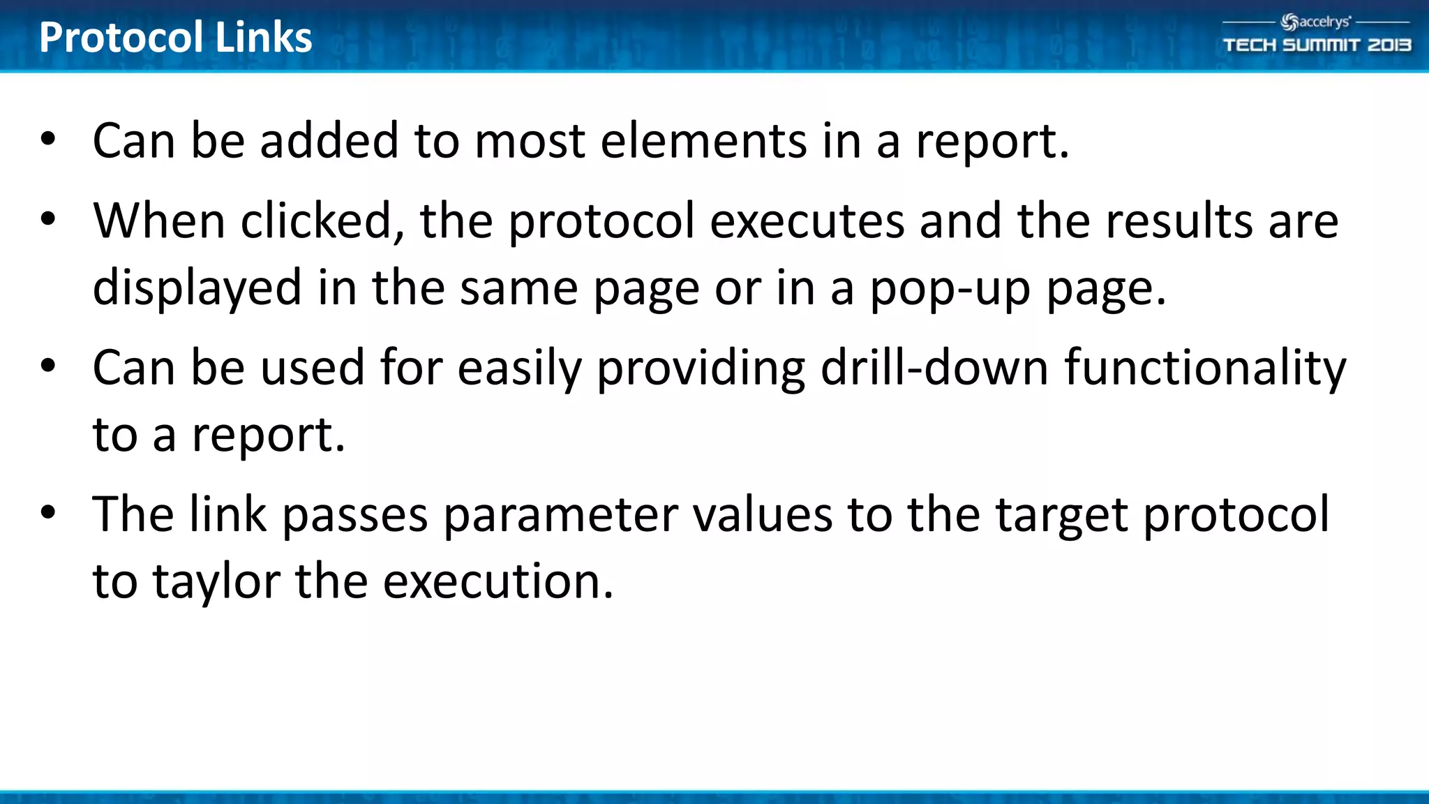 Protocol Links
• Can be added to most elements in a report.
• When clicked, the protocol executes and the results are
displayed in the same page or in a pop-up page.
• Can be used for easily providing drill-down functionality
to a report.
• The link passes parameter values to the target protocol
to taylor the execution.
 