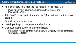 Adding Items: Components and Protocols
• Folder structure is identical to folders in Protocol DB
– Mycompany/myapp/xml/Components/Data Access and
Manipulation/etc…
• Add “xml” directive to indicate the folder where the items are
stored
• Export item into location
• Install package to see newly added items
• Updated items take effect immediately
– No built in version control! Combine with 3rd party version control on
your package folder
 