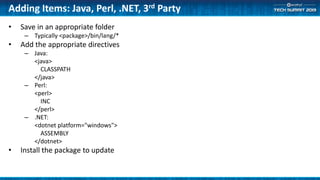 Adding Items: Java, Perl, .NET, 3rd Party
• Save in an appropriate folder
– Typically <package>/bin/lang/*
• Add the appropriate directives
– Java:
<java>
CLASSPATH
</java>
– Perl:
<perl>
INC
</perl>
– .NET:
<dotnet platform="windows">
ASSEMBLY
</dotnet>
• Install the package to update
 