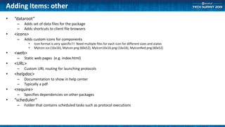 Adding Items: other
• “dataroot”
– Adds set of data files for the package
– Adds shortcuts to client file browsers
• <icons>
– Adds custom icons for components
• Icon format is very specific!!! Need multiple files for each icon for different sizes and states
• MyIcon.ico (16x16), MyIcon.png (60x52), MyIcon16x16.png (16x16), MyIconRed.png (60x52)
• <web>
– Static web pages (e.g. index.html)
• <URL>
– Custom URL routing for launching protocols
• <helpdoc>
– Documentation to show in help center
– Typically a pdf
• <require>
– Specifies dependencies on other packages
• “scheduler”
– Folder that contains scheduled tasks such as protocol executions
 