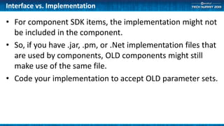 Interface vs. Implementation
• For component SDK items, the implementation might not
be included in the component.
• So, if you have .jar, .pm, or .Net implementation files that
are used by components, OLD components might still
make use of the same file.
• Code your implementation to accept OLD parameter sets.
 