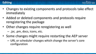 Editing
• Changes to existing components and protocols take effect
immediately
• Added or deleted components and protocols require
reregistering the package
• Other changes require reregistering as well
– .jar, .pm, docs, icons, etc.
• Some changes might require restarting the AEP server
– URL or scheduler changes which change the server’s core
configuration
 