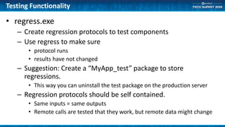 Testing Functionality
• regress.exe
– Create regression protocols to test components
– Use regress to make sure
• protocol runs
• results have not changed
– Suggestion: Create a “MyApp_test” package to store
regressions.
• This way you can uninstall the test package on the production server
– Regression protocols should be self contained.
• Same inputs = same outputs
• Remote calls are tested that they work, but remote data might change
 