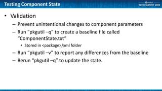 Testing Component State
• Validation
– Prevent unintentional changes to component parameters
– Run “pkgutil –q” to create a baseline file called
“ComponentState.txt”
• Stored in <package>/xml folder
– Run “pkgutil –v” to report any differences from the baseline
– Rerun “pkgutil –q” to update the state.
 