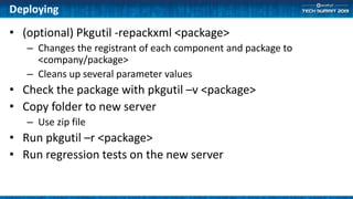Deploying
• (optional) Pkgutil -repackxml <package>
– Changes the registrant of each component and package to
<company/package>
– Cleans up several parameter values
• Check the package with pkgutil –v <package>
• Copy folder to new server
– Use zip file
• Run pkgutil –r <package>
• Run regression tests on the new server
 