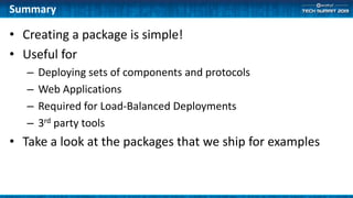 • Creating a package is simple!
• Useful for
– Deploying sets of components and protocols
– Web Applications
– Required for Load-Balanced Deployments
– 3rd party tools
• Take a look at the packages that we ship for examples
Summary
 