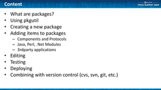 Content
• What are packages?
• Using pkgutil
• Creating a new package
• Adding items to packages
– Components and Protocols
– Java, Perl, .Net Modules
– 3rdparty applications
• Editing
• Testing
• Deploying
• Combining with version control (cvs, svn, git, etc.)
 