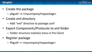 Simple!
• Create the package
– pkgutil –n <mycompany/mypackage>
• Create xml directory
– Add “xml” directive to package.conf
• Export Components/Protocols to xml folder
– Folder structure matches trees in Pro Client
• Register package
– Pkgutil –r <mycompany/mypackage>
 