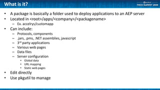 What is it?
• A package is basically a folder used to deploy applications to an AEP server
• Located in <root>/apps/<company>/<packagename>
– Ex. accelrys/customapp
• Can include:
– Protocols, components
– .jars, .pms, .NET assemblies, javascript
– 3rd party applications
– Various web pages
– Data files
– Server configuration
• Global data
• URL mapping
• Static web pages
• Edit directly
• Use pkgutil to manage
 