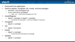 pkgutil
• Command Line application
• Used to register, unregister, list, create, and test packages
– Windows: <root>/bin/pkgutil.exe
– Linux: <root>/linux_bin/pkgutil
• Note: run “. <root>/linux_bin/ppvars.sh” first
• Install/Register
– pkgutil -i <package> or pkgutil -r <package>
• Commands are equivalent, -r will first unregister if necessary
• Unregister
– pkgutil -u <package>
• List
– pkgutil -l [company]
• Create
– pkgutil -n <package>
• Creates the basic framework of a package
• Validate
– pkgutil -v <package>
 