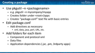 Creating a package
• Use pkgutil –n <packagename>
– e.g. pkgutil –n mycompany/myapp
– Creates folder under <root>/apps
– Creates “package.conf” text file with basic entries
• Edit package.conf
– Add directives as necessary
• xml, data, java, perl, URL, etc.
• Add folders for each item
– Component and protocol xml
– Data files
– Application dependencies (.jar, .pm, 3rdparty apps)
 