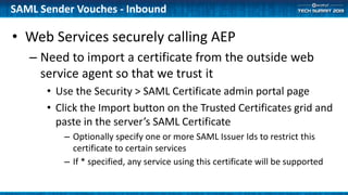 • Web Services securely calling AEP
– Need to import a certificate from the outside web
service agent so that we trust it
• Use the Security > SAML Certificate admin portal page
• Click the Import button on the Trusted Certificates grid and
paste in the server’s SAML Certificate
– Optionally specify one or more SAML Issuer Ids to restrict this
certificate to certain services
– If * specified, any service using this certificate will be supported
SAML Sender Vouches - Inbound
 