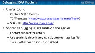 • Useful tools:
– Capture SOAP Packets
– TCPTrace.exe (http://www.pocketsoap.com/tcpTrace/)
– SOAP UI (http://www.soapui.org/)
• Socket debugging is available on the server
– Contact support for details
– Use sparingly since it very quickly creates huge log files
– Turn it off as soon as you are finished
Debugging SOAP Problems
 