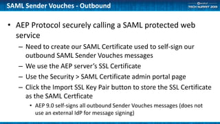 • AEP Protocol securely calling a SAML protected web
service
– Need to create our SAML Certificate used to self-sign our
outbound SAML Sender Vouches messages
– We use the AEP server’s SSL Certificate
– Use the Security > SAML Certificate admin portal page
– Click the Import SSL Key Pair button to store the SSL Certificate
as the SAML Certficate
• AEP 9.0 self-signs all outbound Sender Vouches messages (does not
use an external IdP for message signing)
SAML Sender Vouches - Outbound
 