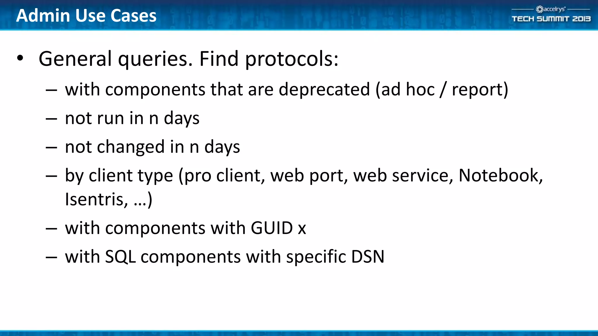 Admin Use Cases
• General queries. Find protocols:
– with components that are deprecated (ad hoc / report)
– not run in n days
– not changed in n days
– by client type (pro client, web port, web service, Notebook,
Isentris, …)
– with components with GUID x
– with SQL components with specific DSN
 