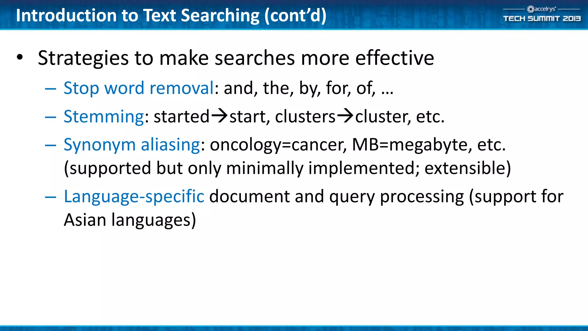 Introduction to Text Searching (cont’d)
• Strategies to make searches more effective
– Stop word removal: and, the, by, for, of, …
– Stemming: startedstart, clusterscluster, etc.
– Synonym aliasing: oncology=cancer, MB=megabyte, etc.
(supported but only minimally implemented; extensible)
– Language-specific document and query processing (support for
Asian languages)
 