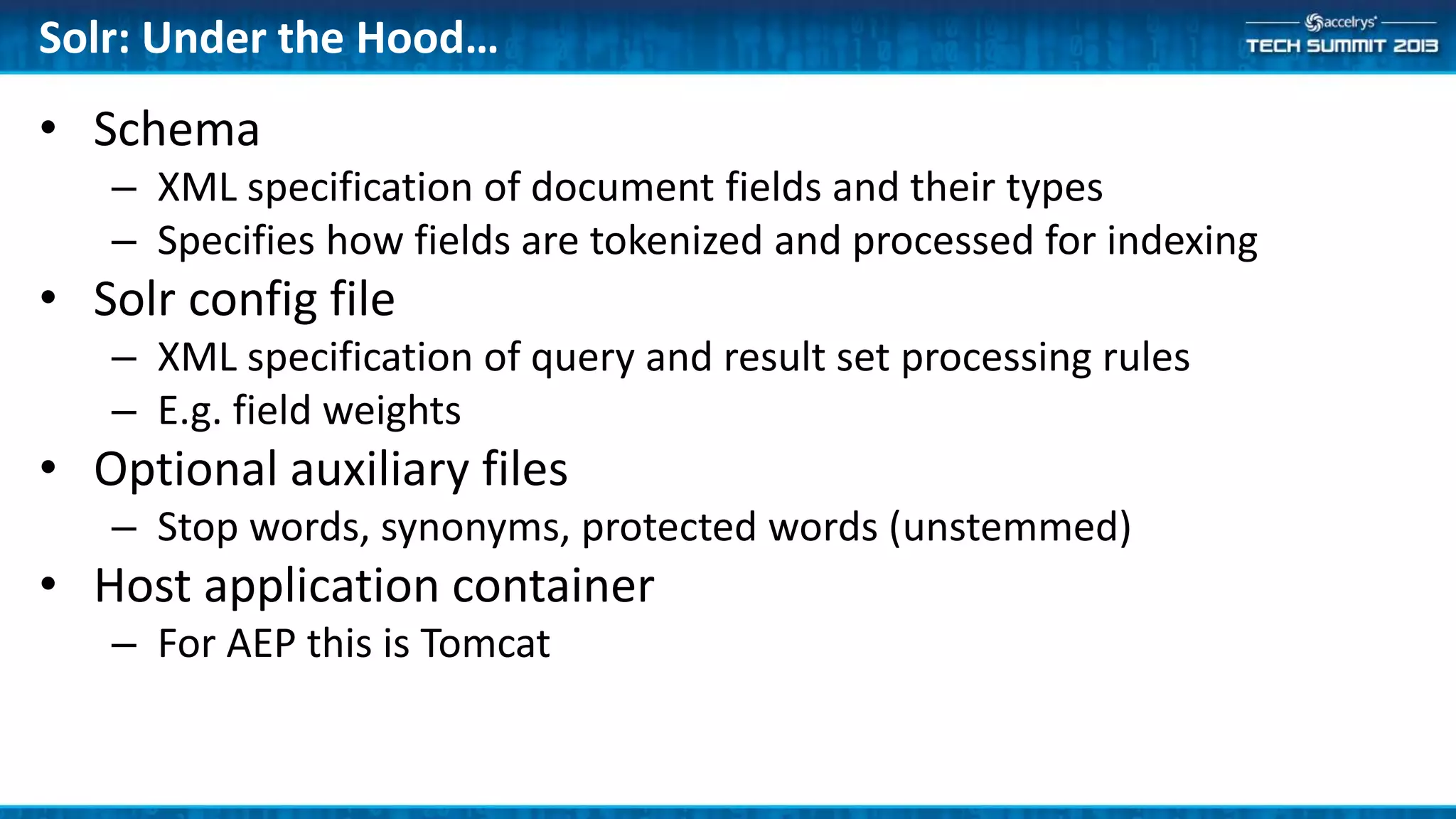 Solr: Under the Hood…
• Schema
– XML specification of document fields and their types
– Specifies how fields are tokenized and processed for indexing
• Solr config file
– XML specification of query and result set processing rules
– E.g. field weights
• Optional auxiliary files
– Stop words, synonyms, protected words (unstemmed)
• Host application container
– For AEP this is Tomcat
 