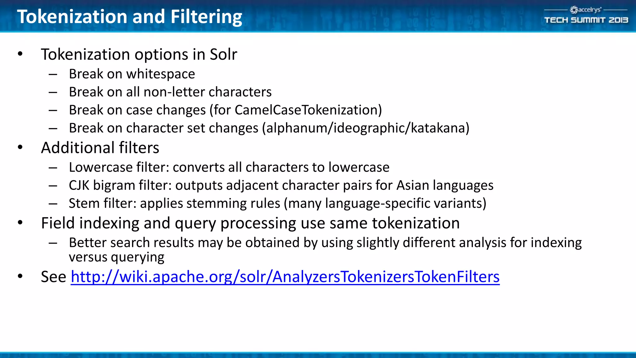 Tokenization and Filtering
• Tokenization options in Solr
– Break on whitespace
– Break on all non-letter characters
– Break on case changes (for CamelCaseTokenization)
– Break on character set changes (alphanum/ideographic/katakana)
• Additional filters
– Lowercase filter: converts all characters to lowercase
– CJK bigram filter: outputs adjacent character pairs for Asian languages
– Stem filter: applies stemming rules (many language-specific variants)
• Field indexing and query processing use same tokenization
– Better search results may be obtained by using slightly different analysis for indexing
versus querying
• See http://wiki.apache.org/solr/AnalyzersTokenizersTokenFilters
 