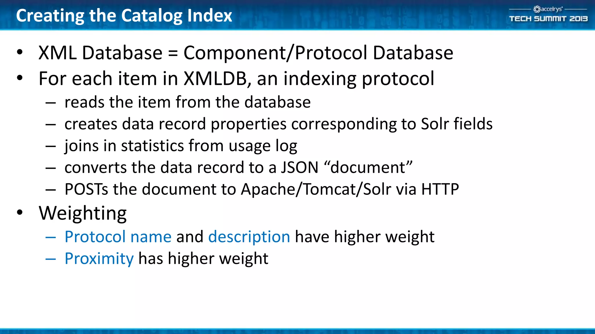 Creating the Catalog Index
• XML Database = Component/Protocol Database
• For each item in XMLDB, an indexing protocol
– reads the item from the database
– creates data record properties corresponding to Solr fields
– joins in statistics from usage log
– converts the data record to a JSON “document”
– POSTs the document to Apache/Tomcat/Solr via HTTP
• Weighting
– Protocol name and description have higher weight
– Proximity has higher weight
 