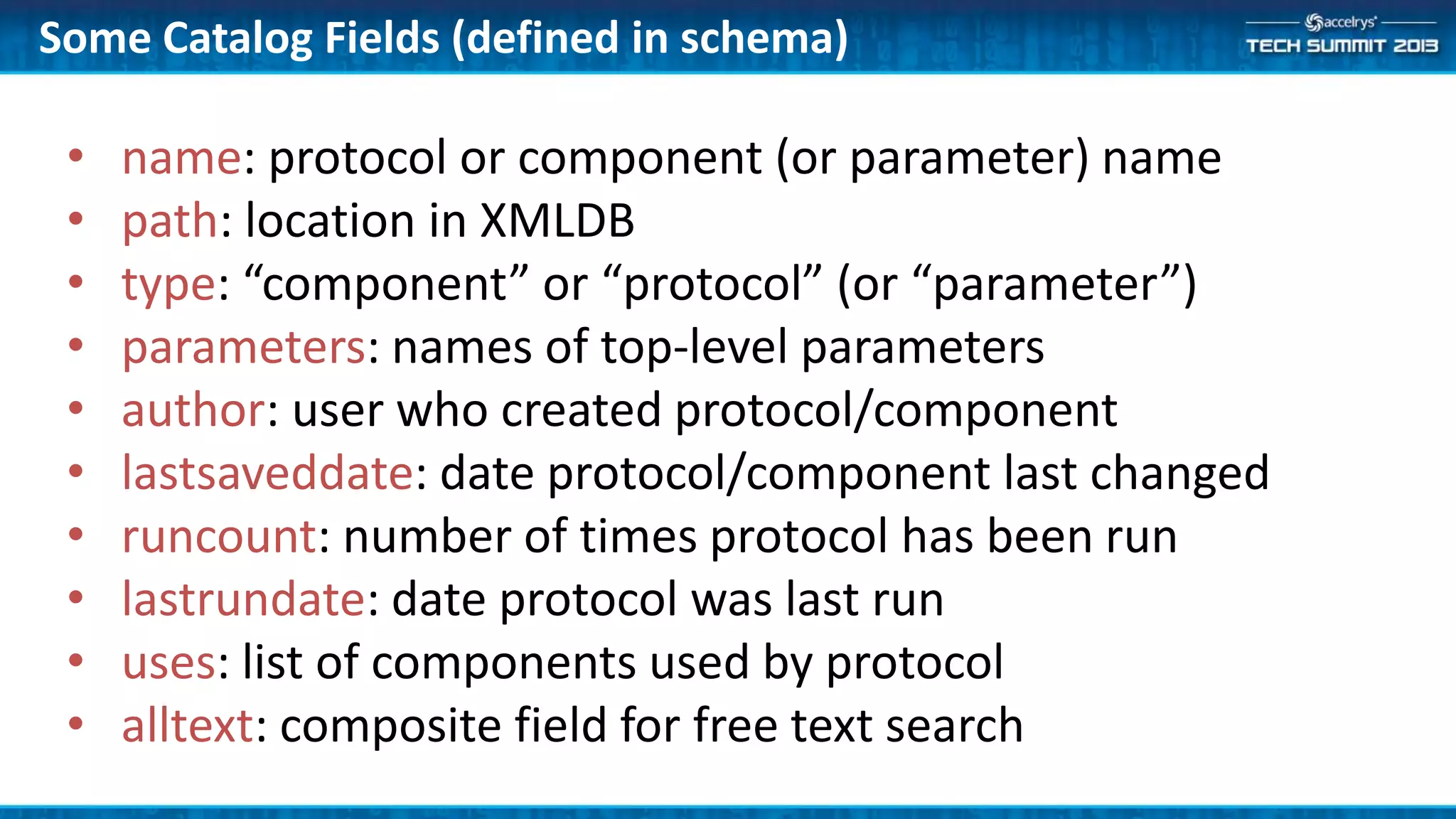 Some Catalog Fields (defined in schema)
• name: protocol or component (or parameter) name
• path: location in XMLDB
• type: “component” or “protocol” (or “parameter”)
• parameters: names of top-level parameters
• author: user who created protocol/component
• lastsaveddate: date protocol/component last changed
• runcount: number of times protocol has been run
• lastrundate: date protocol was last run
• uses: list of components used by protocol
• alltext: composite field for free text search
 