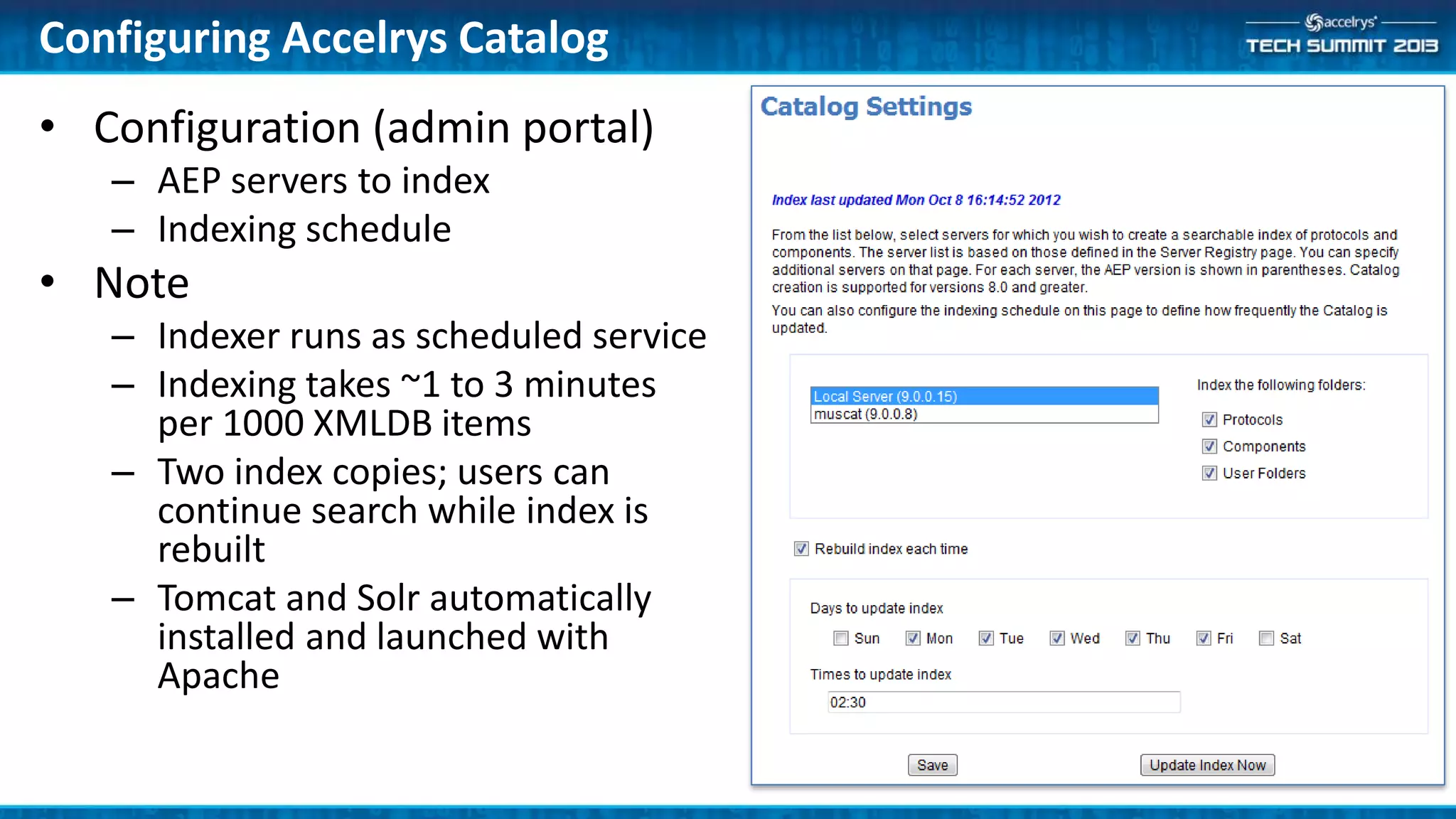 Configuring Accelrys Catalog
• Configuration (admin portal)
– AEP servers to index
– Indexing schedule
• Note
– Indexer runs as scheduled service
– Indexing takes ~1 to 3 minutes
per 1000 XMLDB items
– Two index copies; users can
continue search while index is
rebuilt
– Tomcat and Solr automatically
installed and launched with
Apache
 