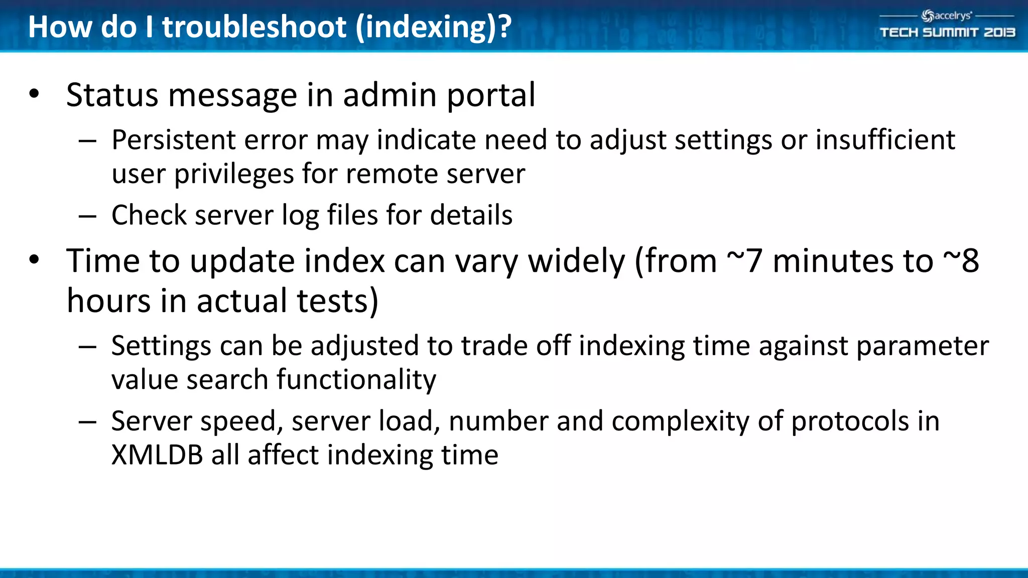How do I troubleshoot (indexing)?
• Status message in admin portal
– Persistent error may indicate need to adjust settings or insufficient
user privileges for remote server
– Check server log files for details
• Time to update index can vary widely (from ~7 minutes to ~8
hours in actual tests)
– Settings can be adjusted to trade off indexing time against parameter
value search functionality
– Server speed, server load, number and complexity of protocols in
XMLDB all affect indexing time
 