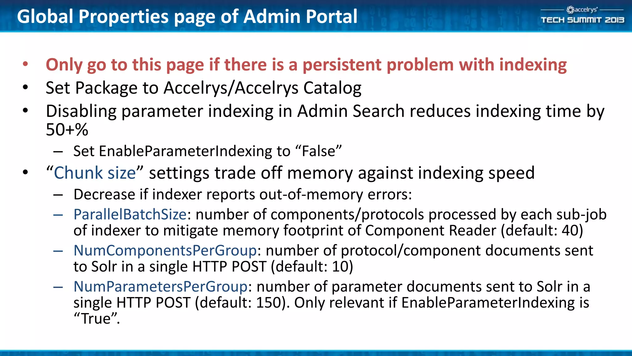 Global Properties page of Admin Portal
• Only go to this page if there is a persistent problem with indexing
• Set Package to Accelrys/Accelrys Catalog
• Disabling parameter indexing in Admin Search reduces indexing time by
50+%
– Set EnableParameterIndexing to “False”
• “Chunk size” settings trade off memory against indexing speed
– Decrease if indexer reports out-of-memory errors:
– ParallelBatchSize: number of components/protocols processed by each sub-job
of indexer to mitigate memory footprint of Component Reader (default: 40)
– NumComponentsPerGroup: number of protocol/component documents sent
to Solr in a single HTTP POST (default: 10)
– NumParametersPerGroup: number of parameter documents sent to Solr in a
single HTTP POST (default: 150). Only relevant if EnableParameterIndexing is
“True”.
 