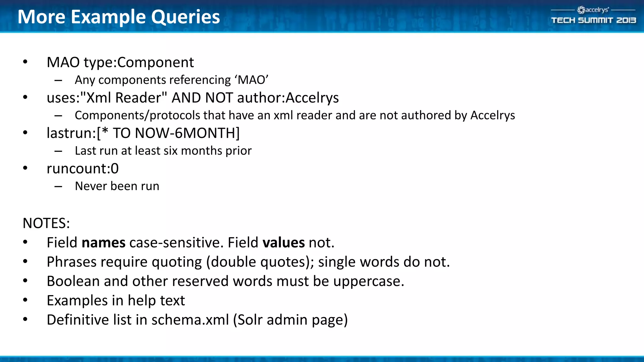 More Example Queries
• MAO type:Component
– Any components referencing ‘MAO’
• uses:"Xml Reader" AND NOT author:Accelrys
– Components/protocols that have an xml reader and are not authored by Accelrys
• lastrun:[* TO NOW-6MONTH]
– Last run at least six months prior
• runcount:0
– Never been run
NOTES:
• Field names case-sensitive. Field values not.
• Phrases require quoting (double quotes); single words do not.
• Boolean and other reserved words must be uppercase.
• Examples in help text
• Definitive list in schema.xml (Solr admin page)
 