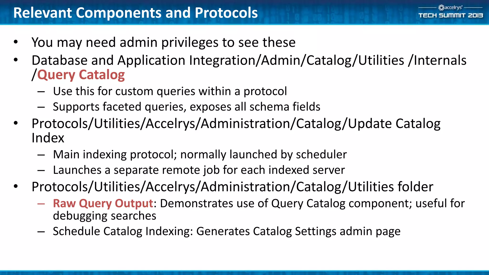Relevant Components and Protocols
• You may need admin privileges to see these
• Database and Application Integration/Admin/Catalog/Utilities /Internals
/Query Catalog
– Use this for custom queries within a protocol
– Supports faceted queries, exposes all schema fields
• Protocols/Utilities/Accelrys/Administration/Catalog/Update Catalog
Index
– Main indexing protocol; normally launched by scheduler
– Launches a separate remote job for each indexed server
• Protocols/Utilities/Accelrys/Administration/Catalog/Utilities folder
– Raw Query Output: Demonstrates use of Query Catalog component; useful for
debugging searches
– Schedule Catalog Indexing: Generates Catalog Settings admin page
 