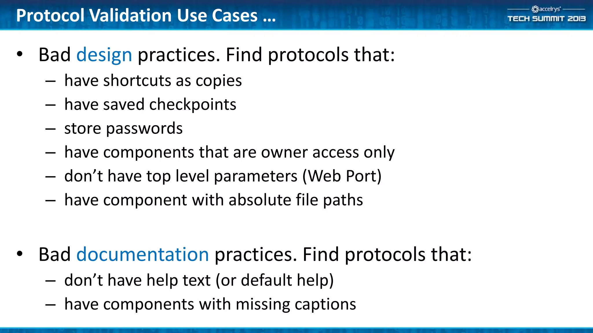 Protocol Validation Use Cases …
• Bad design practices. Find protocols that:
– have shortcuts as copies
– have saved checkpoints
– store passwords
– have components that are owner access only
– don’t have top level parameters (Web Port)
– have component with absolute file paths
• Bad documentation practices. Find protocols that:
– don’t have help text (or default help)
– have components with missing captions
 