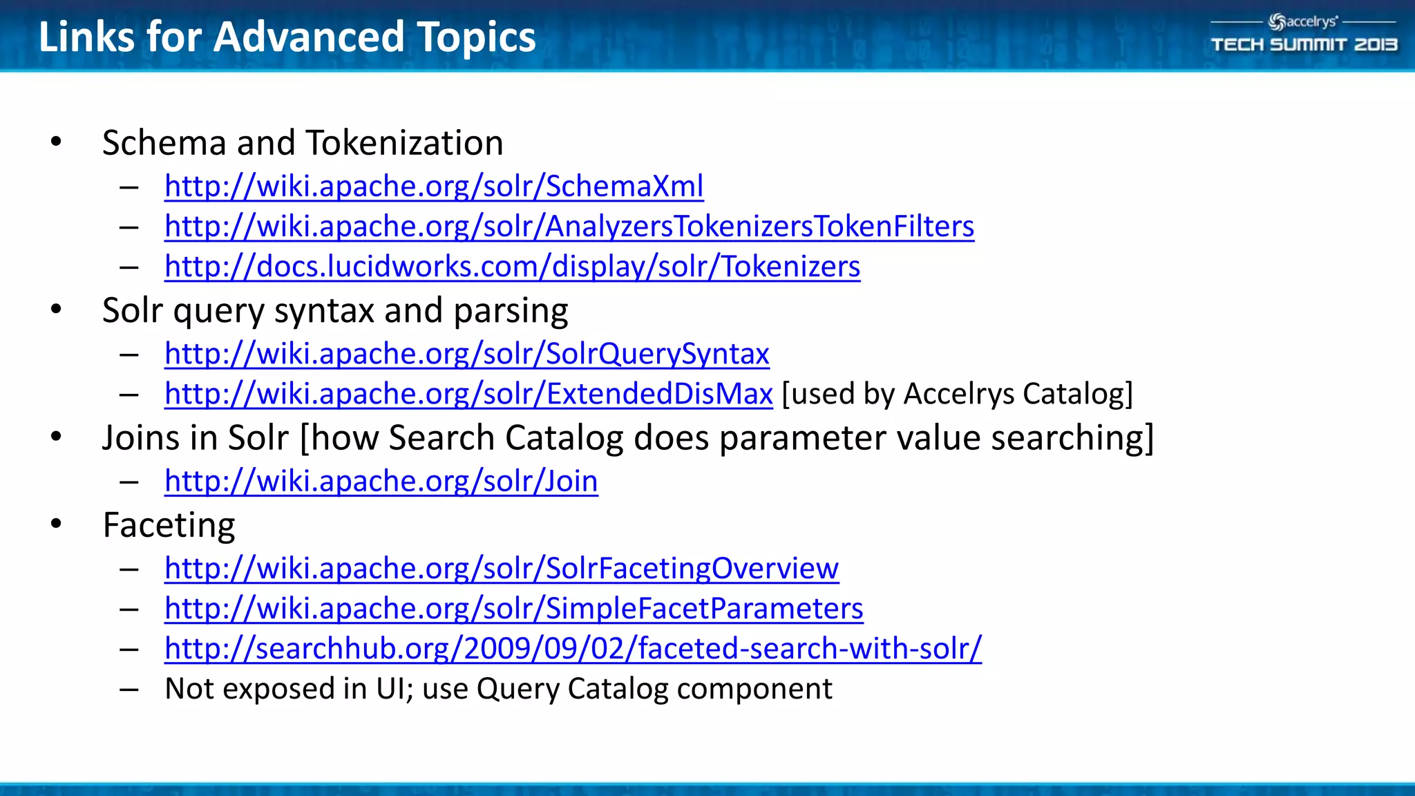 Links for Advanced Topics
• Schema and Tokenization
– http://wiki.apache.org/solr/SchemaXml
– http://wiki.apache.org/solr/AnalyzersTokenizersTokenFilters
– http://docs.lucidworks.com/display/solr/Tokenizers
• Solr query syntax and parsing
– http://wiki.apache.org/solr/SolrQuerySyntax
– http://wiki.apache.org/solr/ExtendedDisMax [used by Accelrys Catalog]
• Joins in Solr [how Search Catalog does parameter value searching]
– http://wiki.apache.org/solr/Join
• Faceting
– http://wiki.apache.org/solr/SolrFacetingOverview
– http://wiki.apache.org/solr/SimpleFacetParameters
– http://searchhub.org/2009/09/02/faceted-search-with-solr/
– Not exposed in UI; use Query Catalog component
 