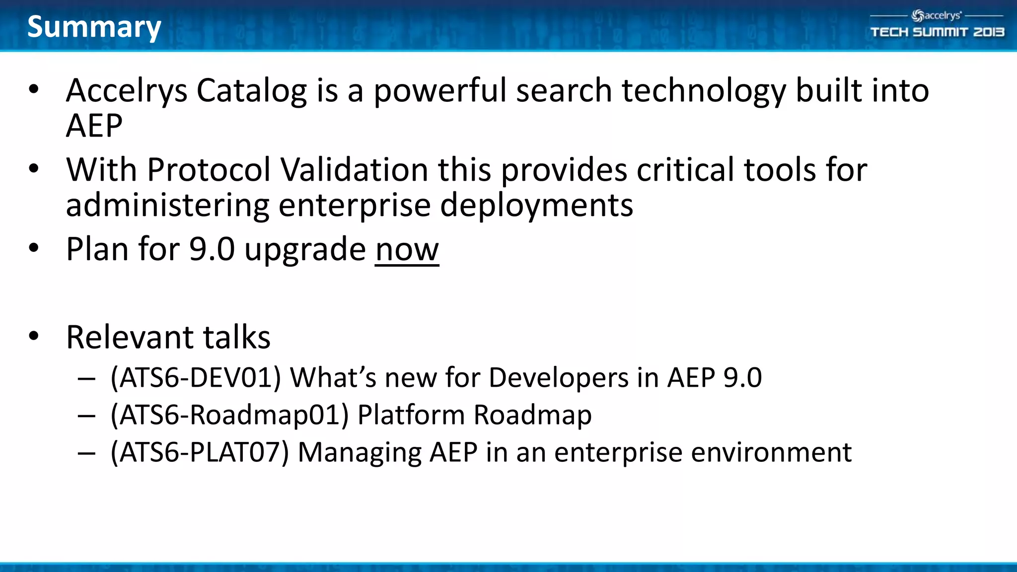 • Accelrys Catalog is a powerful search technology built into
AEP
• With Protocol Validation this provides critical tools for
administering enterprise deployments
• Plan for 9.0 upgrade now
• Relevant talks
– (ATS6-DEV01) What’s new for Developers in AEP 9.0
– (ATS6-Roadmap01) Platform Roadmap
– (ATS6-PLAT07) Managing AEP in an enterprise environment
Summary
 