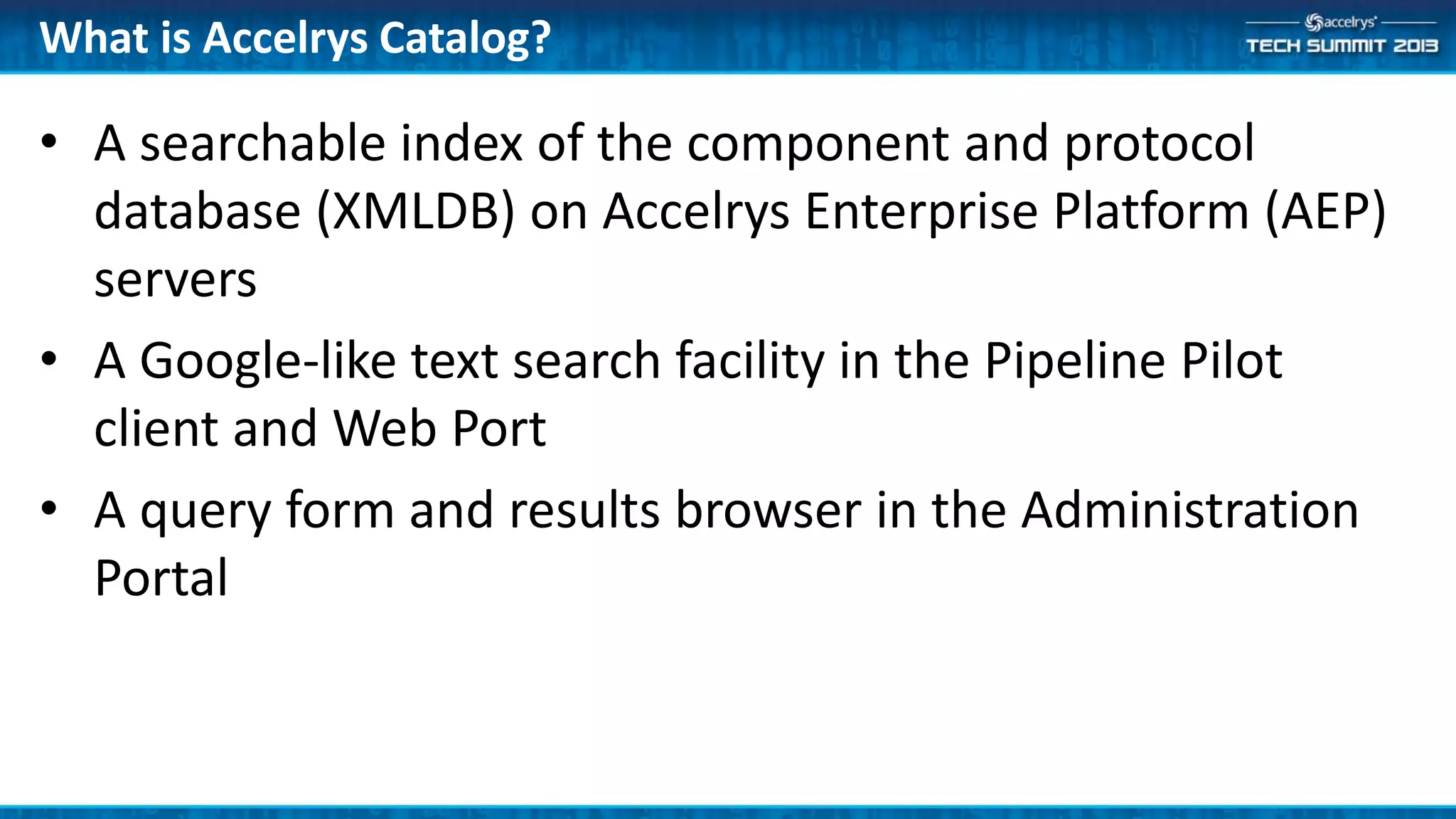 What is Accelrys Catalog?
• A searchable index of the component and protocol
database (XMLDB) on Accelrys Enterprise Platform (AEP)
servers
• A Google-like text search facility in the Pipeline Pilot
client and Web Port
• A query form and results browser in the Administration
Portal
 