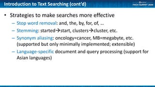 Introduction to Text Searching (cont’d)
• Strategies to make searches more effective
– Stop word removal: and, the, by, for, of, …
– Stemming: startedstart, clusterscluster, etc.
– Synonym aliasing: oncology=cancer, MB=megabyte, etc.
(supported but only minimally implemented; extensible)
– Language-specific document and query processing (support for
Asian languages)
 