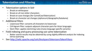Tokenization and Filtering
• Tokenization options in Solr
– Break on whitespace
– Break on all non-letter characters
– Break on case changes (for CamelCaseTokenization)
– Break on character set changes (alphanum/ideographic/katakana)
• Additional filters
– Lowercase filter: converts all characters to lowercase
– CJK bigram filter: outputs adjacent character pairs for Asian languages
– Stem filter: applies stemming rules (many language-specific variants)
• Field indexing and query processing use same tokenization
– Better search results may be obtained by using slightly different analysis for indexing
versus querying
• See http://wiki.apache.org/solr/AnalyzersTokenizersTokenFilters
 