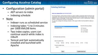 Configuring Accelrys Catalog
• Configuration (admin portal)
– AEP servers to index
– Indexing schedule
• Note
– Indexer runs as scheduled service
– Indexing takes ~1 to 3 minutes
per 1000 XMLDB items
– Two index copies; users can
continue search while index is
rebuilt
– Tomcat and Solr automatically
installed and launched with
Apache
 