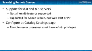 Searching Remote Servers
• Support for 8.0 and 8.5 servers
– Not all xmldb features supported
– Supported for Admin Search, not Web Port or PP
• Configure at Catalog Settings page
– Remote server username must have admin privileges
 