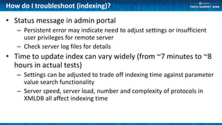 How do I troubleshoot (indexing)?
• Status message in admin portal
– Persistent error may indicate need to adjust settings or insufficient
user privileges for remote server
– Check server log files for details
• Time to update index can vary widely (from ~7 minutes to ~8
hours in actual tests)
– Settings can be adjusted to trade off indexing time against parameter
value search functionality
– Server speed, server load, number and complexity of protocols in
XMLDB all affect indexing time
 
