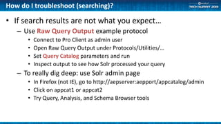 How do I troubleshoot (searching)?
• If search results are not what you expect…
– Use Raw Query Output example protocol
• Connect to Pro Client as admin user
• Open Raw Query Output under Protocols/Utilities/…
• Set Query Catalog parameters and run
• Inspect output to see how Solr processed your query
– To really dig deep: use Solr admin page
• In Firefox (not IE), go to http://aepserver:aepport/appcatalog/admin
• Click on appcat1 or appcat2
• Try Query, Analysis, and Schema Browser tools
 