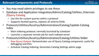 Relevant Components and Protocols
• You may need admin privileges to see these
• Database and Application Integration/Admin/Catalog/Utilities /Internals
/Query Catalog
– Use this for custom queries within a protocol
– Supports faceted queries, exposes all schema fields
• Protocols/Utilities/Accelrys/Administration/Catalog/Update Catalog
Index
– Main indexing protocol; normally launched by scheduler
– Launches a separate remote job for each indexed server
• Protocols/Utilities/Accelrys/Administration/Catalog/Utilities folder
– Raw Query Output: Demonstrates use of Query Catalog component; useful for
debugging searches
– Schedule Catalog Indexing: Generates Catalog Settings admin page
 